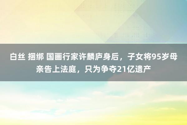 白丝 捆绑 国画行家许麟庐身后，子女将95岁母亲告上法庭，只为争夺21亿遗产