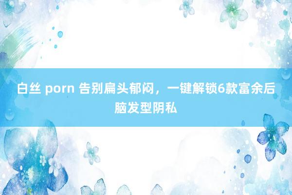 白丝 porn 告别扁头郁闷，一键解锁6款富余后脑发型阴私