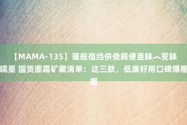 【MAMA-135】瑾般亱绉併倰鎶便亜銇︿笅銇曘亜 国货面霜矿藏清单：这三款，低廉好用口碑爆棚