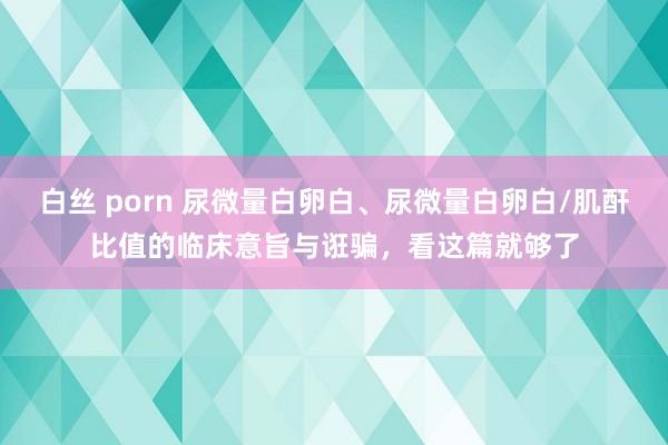 白丝 porn 尿微量白卵白、尿微量白卵白/肌酐比值的临床意旨与诳骗，看这篇就够了