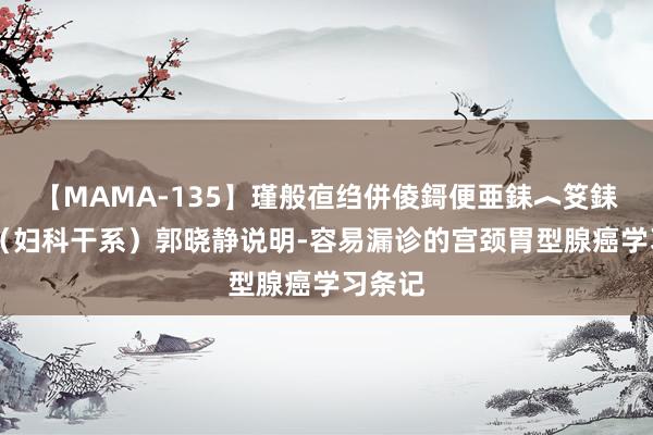 【MAMA-135】瑾般亱绉併倰鎶便亜銇︿笅銇曘亜 （妇科干系）郭晓静说明-容易漏诊的宫颈胃型腺癌学习条记