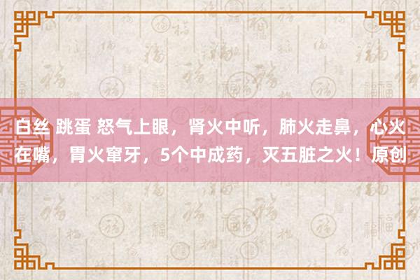 白丝 跳蛋 怒气上眼，肾火中听，肺火走鼻，心火在嘴，胃火窜牙，5个中成药，灭五脏之火！原创