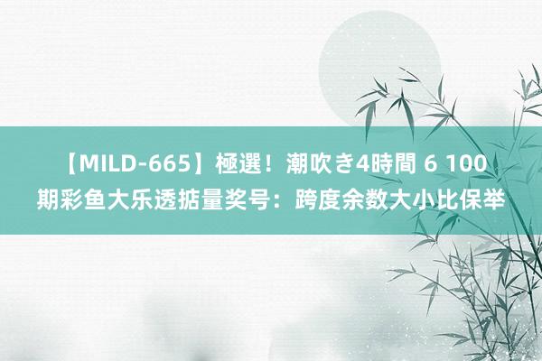 【MILD-665】極選！潮吹き4時間 6 100期彩鱼大乐透掂量奖号：跨度余数大小比保举