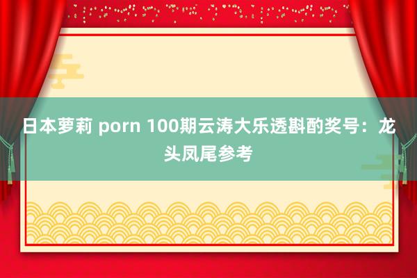 日本萝莉 porn 100期云涛大乐透斟酌奖号：龙头凤尾参考