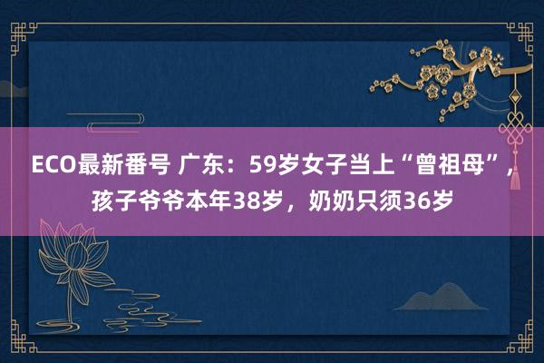 ECO最新番号 广东：59岁女子当上“曾祖母”，孩子爷爷本年38岁，奶奶只须36岁